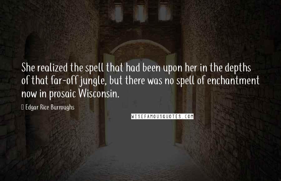 Edgar Rice Burroughs Quotes: She realized the spell that had been upon her in the depths of that far-off jungle, but there was no spell of enchantment now in prosaic Wisconsin.