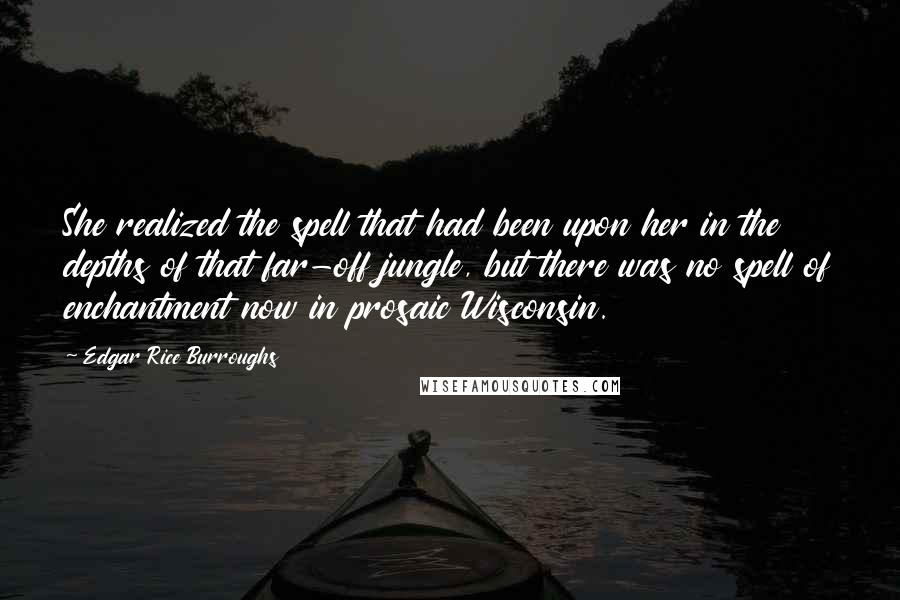 Edgar Rice Burroughs Quotes: She realized the spell that had been upon her in the depths of that far-off jungle, but there was no spell of enchantment now in prosaic Wisconsin.