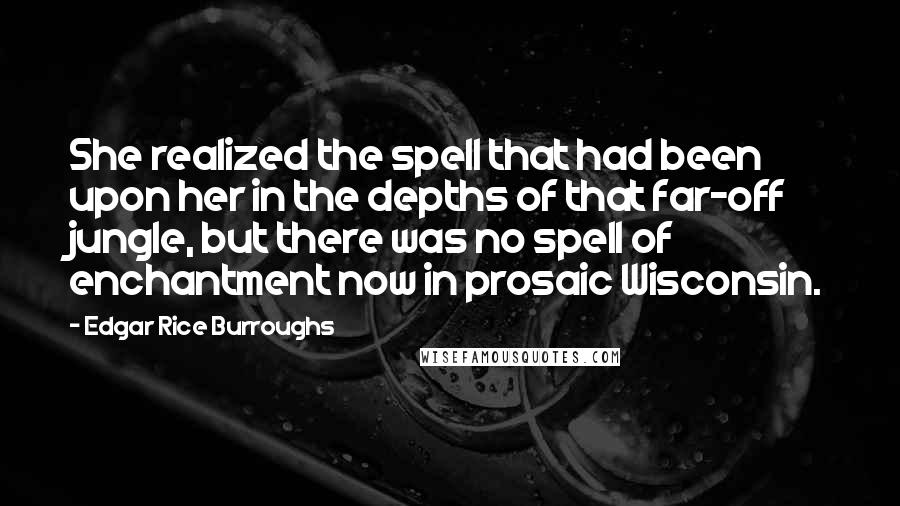 Edgar Rice Burroughs Quotes: She realized the spell that had been upon her in the depths of that far-off jungle, but there was no spell of enchantment now in prosaic Wisconsin.