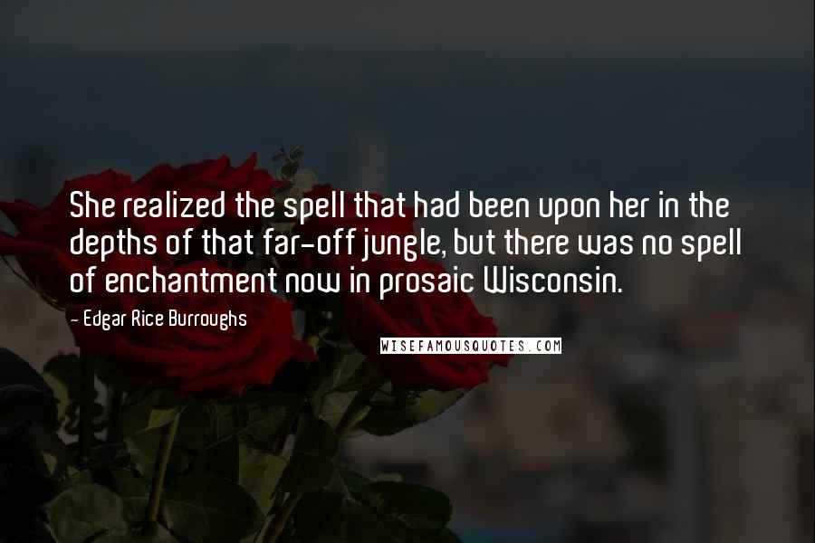 Edgar Rice Burroughs Quotes: She realized the spell that had been upon her in the depths of that far-off jungle, but there was no spell of enchantment now in prosaic Wisconsin.