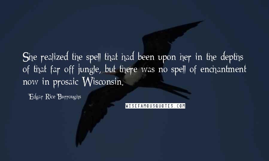 Edgar Rice Burroughs Quotes: She realized the spell that had been upon her in the depths of that far-off jungle, but there was no spell of enchantment now in prosaic Wisconsin.