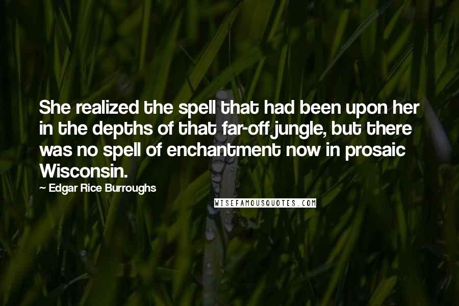 Edgar Rice Burroughs Quotes: She realized the spell that had been upon her in the depths of that far-off jungle, but there was no spell of enchantment now in prosaic Wisconsin.