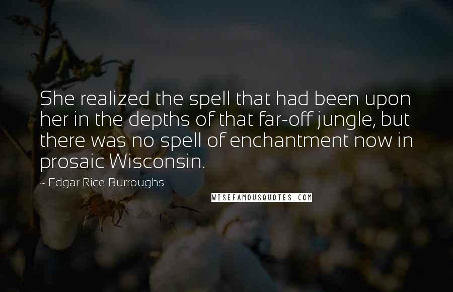 Edgar Rice Burroughs Quotes: She realized the spell that had been upon her in the depths of that far-off jungle, but there was no spell of enchantment now in prosaic Wisconsin.