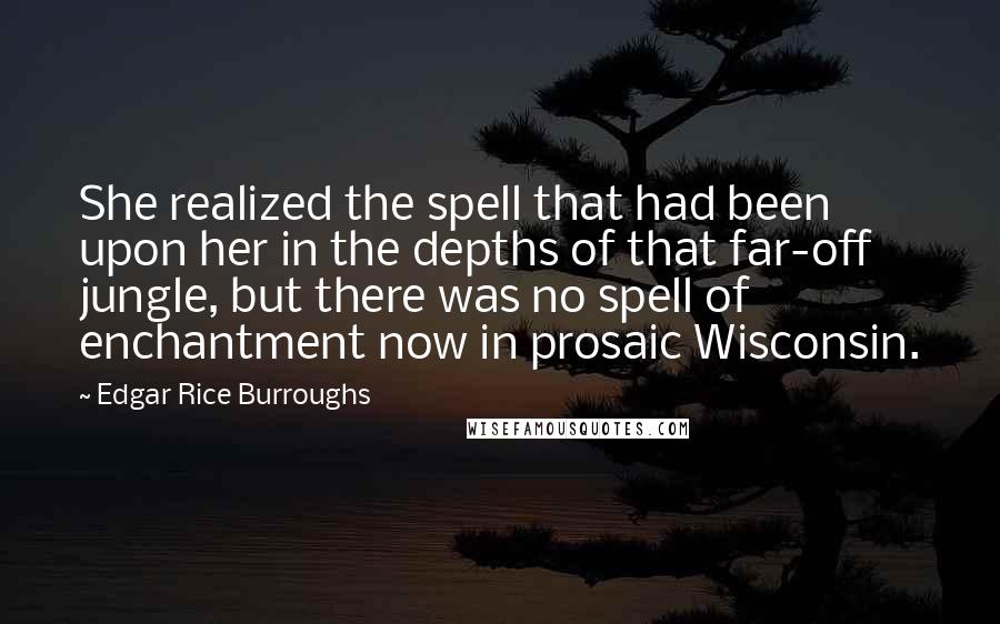 Edgar Rice Burroughs Quotes: She realized the spell that had been upon her in the depths of that far-off jungle, but there was no spell of enchantment now in prosaic Wisconsin.