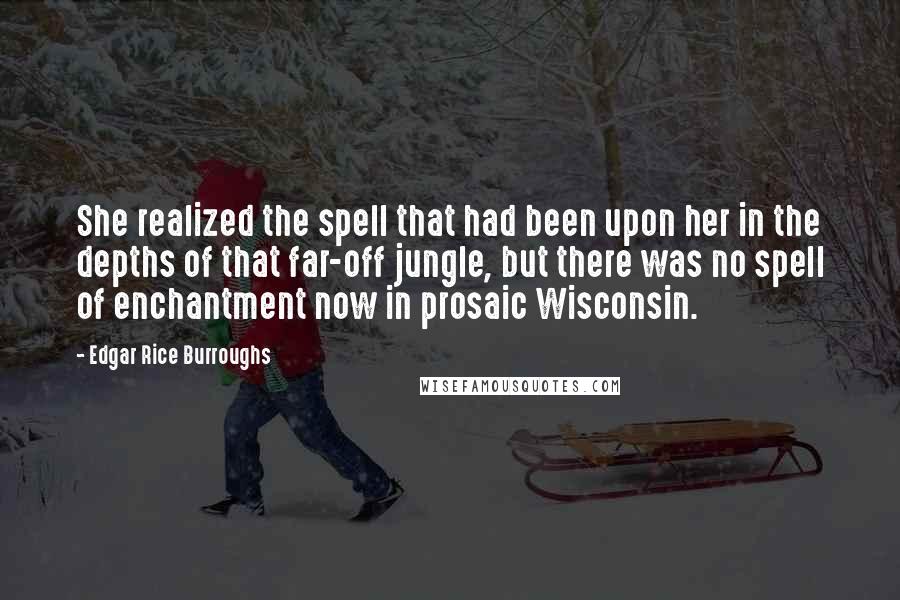 Edgar Rice Burroughs Quotes: She realized the spell that had been upon her in the depths of that far-off jungle, but there was no spell of enchantment now in prosaic Wisconsin.