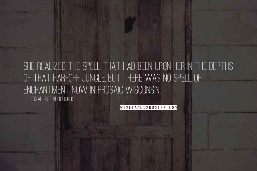 Edgar Rice Burroughs Quotes: She realized the spell that had been upon her in the depths of that far-off jungle, but there was no spell of enchantment now in prosaic Wisconsin.