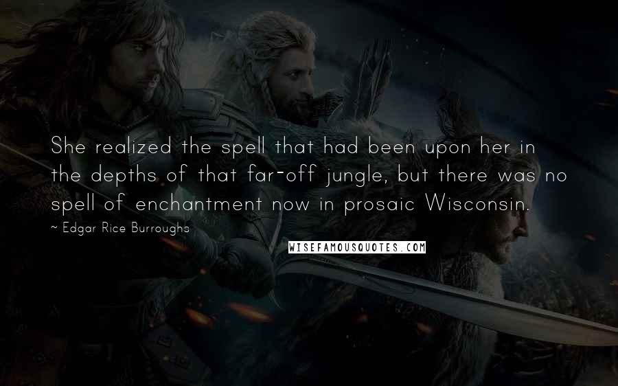 Edgar Rice Burroughs Quotes: She realized the spell that had been upon her in the depths of that far-off jungle, but there was no spell of enchantment now in prosaic Wisconsin.