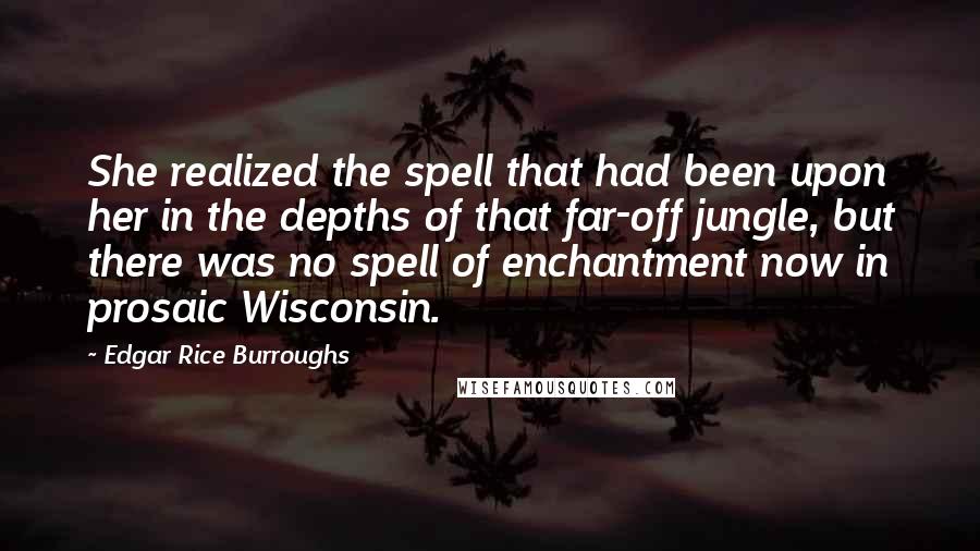 Edgar Rice Burroughs Quotes: She realized the spell that had been upon her in the depths of that far-off jungle, but there was no spell of enchantment now in prosaic Wisconsin.