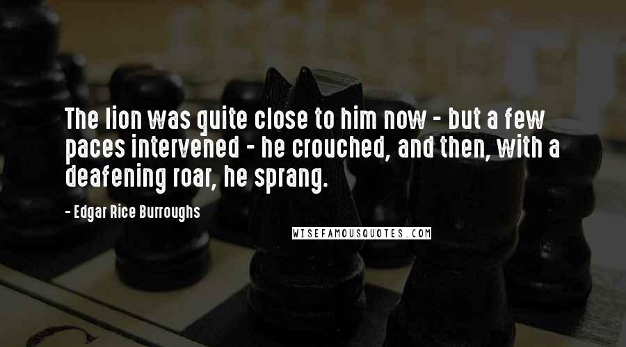 Edgar Rice Burroughs Quotes: The lion was quite close to him now - but a few paces intervened - he crouched, and then, with a deafening roar, he sprang.