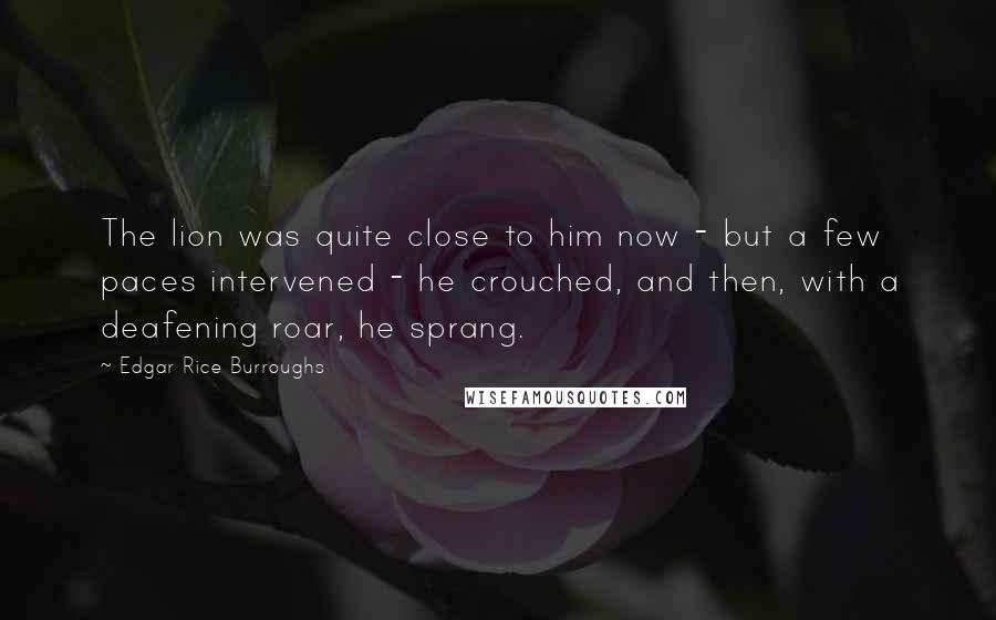 Edgar Rice Burroughs Quotes: The lion was quite close to him now - but a few paces intervened - he crouched, and then, with a deafening roar, he sprang.