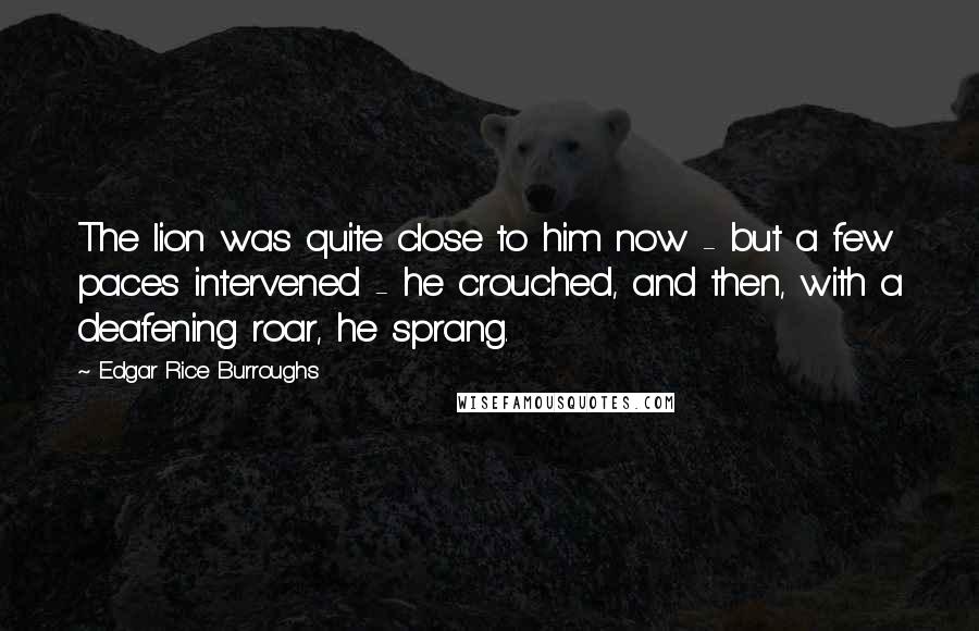 Edgar Rice Burroughs Quotes: The lion was quite close to him now - but a few paces intervened - he crouched, and then, with a deafening roar, he sprang.