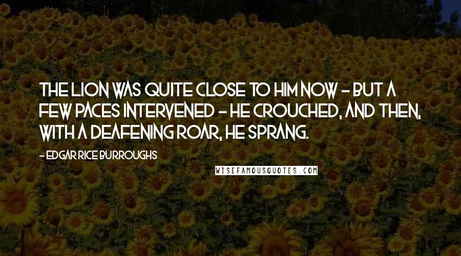 Edgar Rice Burroughs Quotes: The lion was quite close to him now - but a few paces intervened - he crouched, and then, with a deafening roar, he sprang.