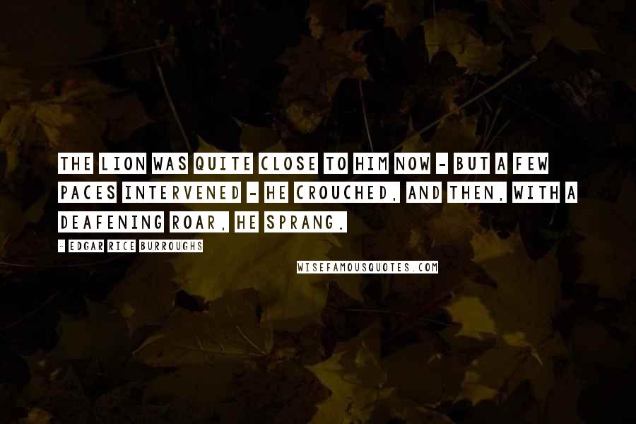 Edgar Rice Burroughs Quotes: The lion was quite close to him now - but a few paces intervened - he crouched, and then, with a deafening roar, he sprang.