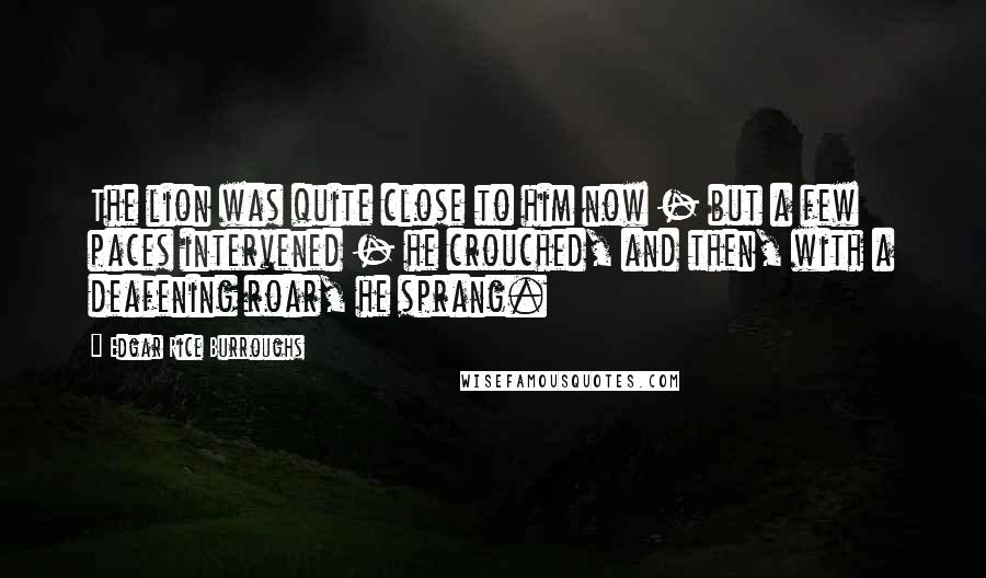Edgar Rice Burroughs Quotes: The lion was quite close to him now - but a few paces intervened - he crouched, and then, with a deafening roar, he sprang.