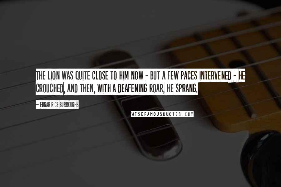 Edgar Rice Burroughs Quotes: The lion was quite close to him now - but a few paces intervened - he crouched, and then, with a deafening roar, he sprang.