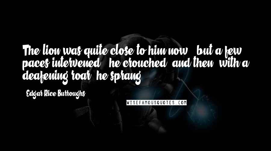Edgar Rice Burroughs Quotes: The lion was quite close to him now - but a few paces intervened - he crouched, and then, with a deafening roar, he sprang.