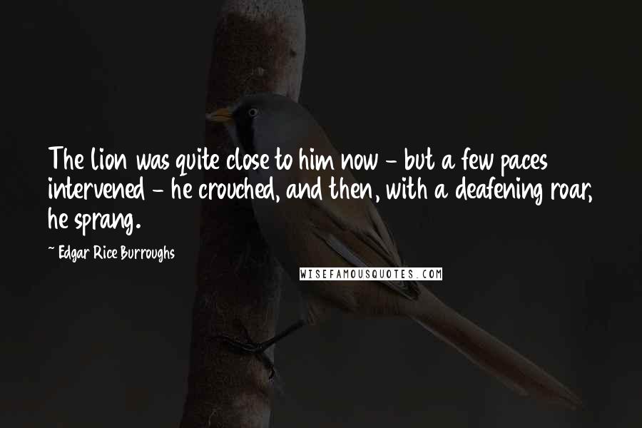 Edgar Rice Burroughs Quotes: The lion was quite close to him now - but a few paces intervened - he crouched, and then, with a deafening roar, he sprang.