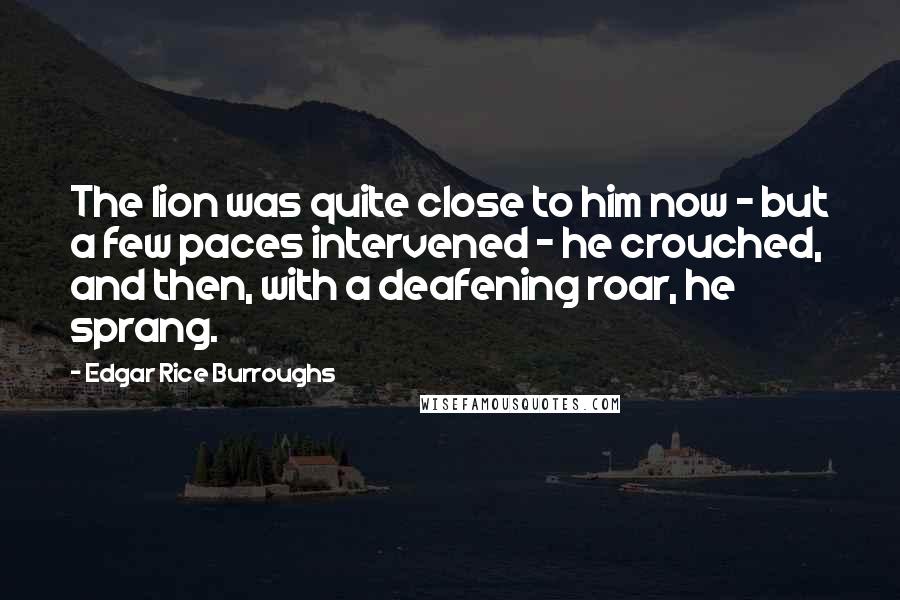 Edgar Rice Burroughs Quotes: The lion was quite close to him now - but a few paces intervened - he crouched, and then, with a deafening roar, he sprang.