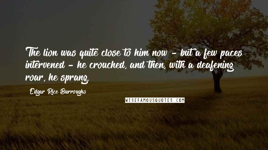 Edgar Rice Burroughs Quotes: The lion was quite close to him now - but a few paces intervened - he crouched, and then, with a deafening roar, he sprang.