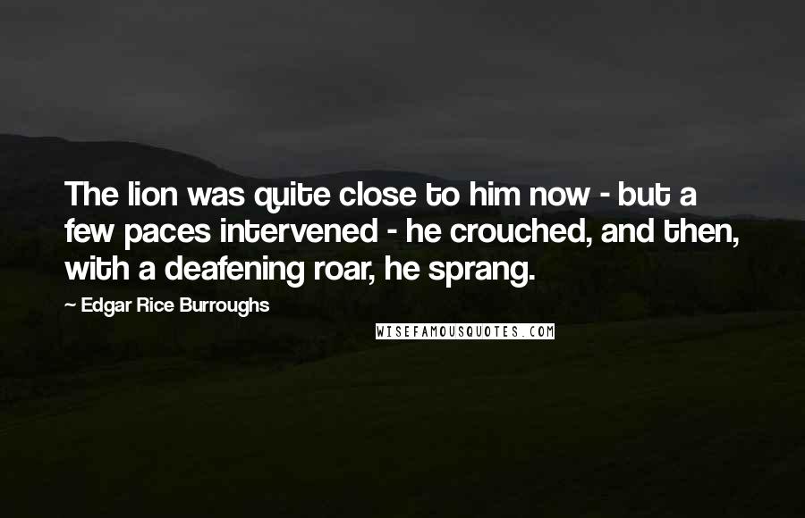 Edgar Rice Burroughs Quotes: The lion was quite close to him now - but a few paces intervened - he crouched, and then, with a deafening roar, he sprang.