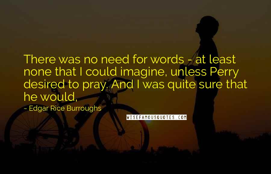 Edgar Rice Burroughs Quotes: There was no need for words - at least none that I could imagine, unless Perry desired to pray. And I was quite sure that he would,