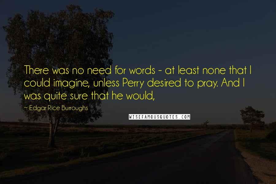 Edgar Rice Burroughs Quotes: There was no need for words - at least none that I could imagine, unless Perry desired to pray. And I was quite sure that he would,