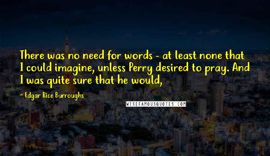 Edgar Rice Burroughs Quotes: There was no need for words - at least none that I could imagine, unless Perry desired to pray. And I was quite sure that he would,
