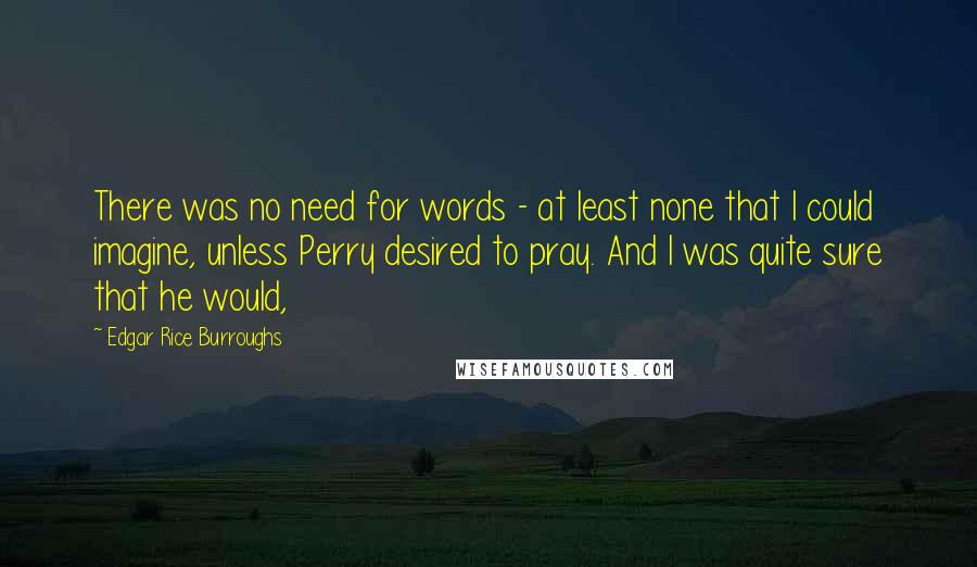 Edgar Rice Burroughs Quotes: There was no need for words - at least none that I could imagine, unless Perry desired to pray. And I was quite sure that he would,