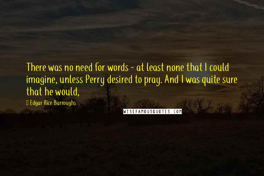 Edgar Rice Burroughs Quotes: There was no need for words - at least none that I could imagine, unless Perry desired to pray. And I was quite sure that he would,