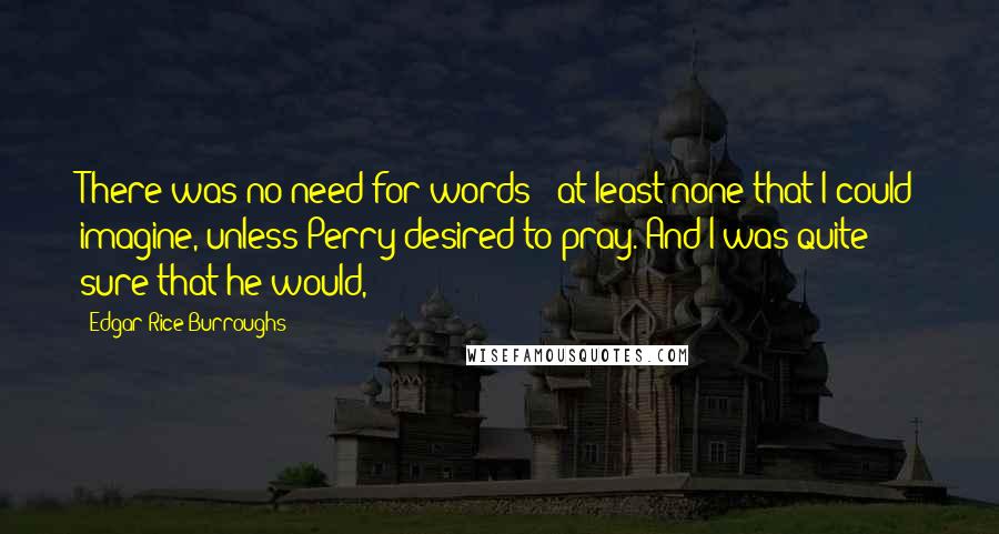 Edgar Rice Burroughs Quotes: There was no need for words - at least none that I could imagine, unless Perry desired to pray. And I was quite sure that he would,