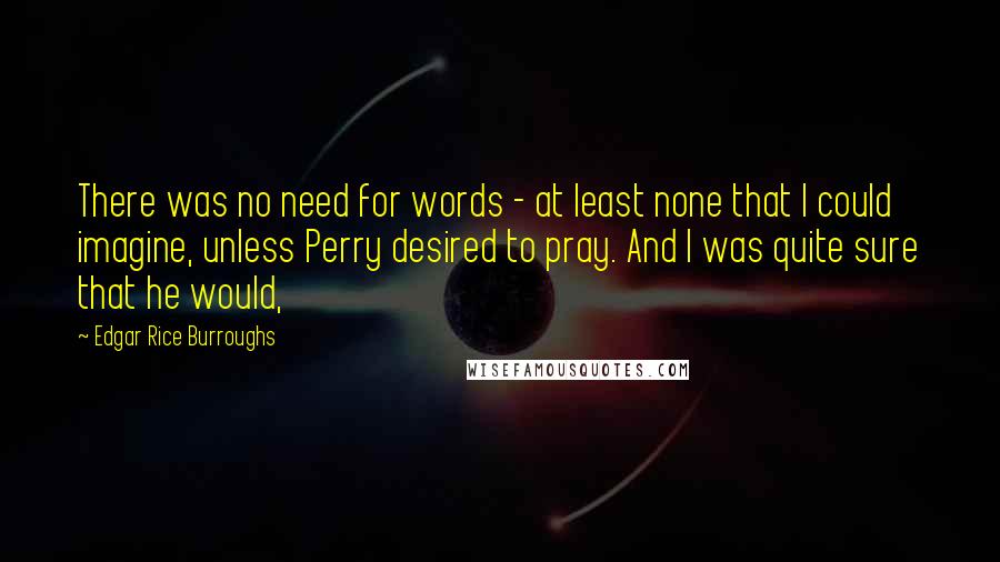 Edgar Rice Burroughs Quotes: There was no need for words - at least none that I could imagine, unless Perry desired to pray. And I was quite sure that he would,