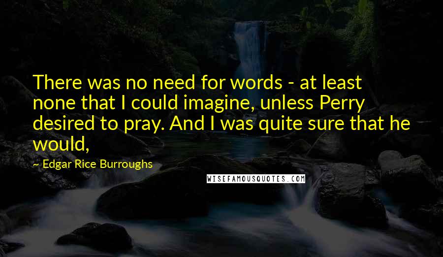Edgar Rice Burroughs Quotes: There was no need for words - at least none that I could imagine, unless Perry desired to pray. And I was quite sure that he would,