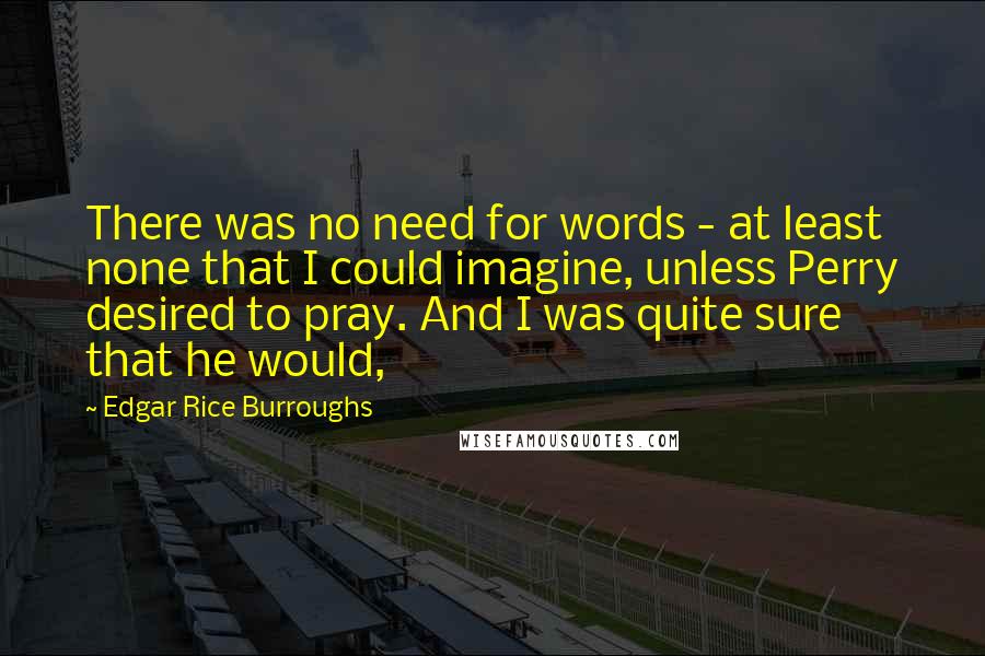 Edgar Rice Burroughs Quotes: There was no need for words - at least none that I could imagine, unless Perry desired to pray. And I was quite sure that he would,