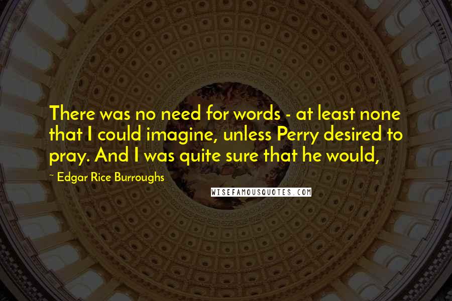 Edgar Rice Burroughs Quotes: There was no need for words - at least none that I could imagine, unless Perry desired to pray. And I was quite sure that he would,