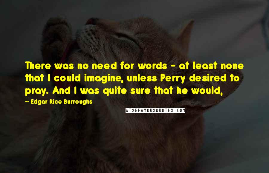 Edgar Rice Burroughs Quotes: There was no need for words - at least none that I could imagine, unless Perry desired to pray. And I was quite sure that he would,
