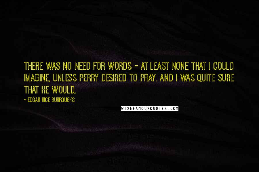 Edgar Rice Burroughs Quotes: There was no need for words - at least none that I could imagine, unless Perry desired to pray. And I was quite sure that he would,