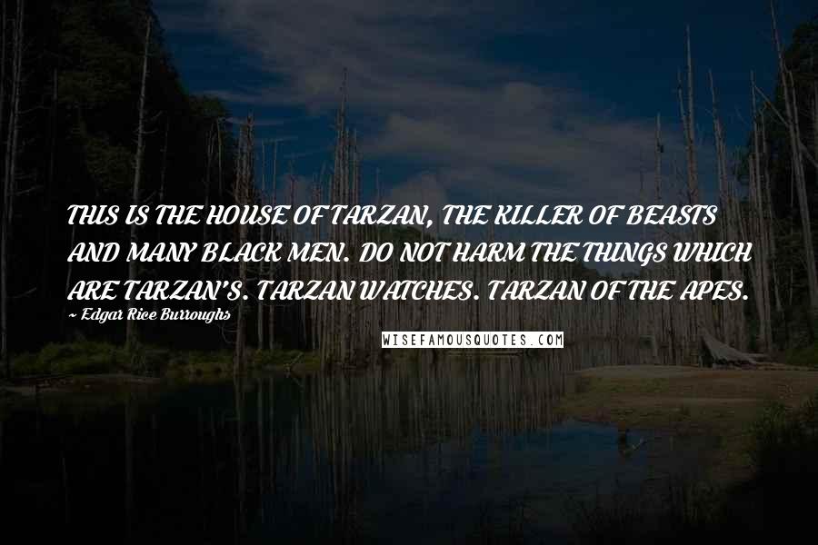 Edgar Rice Burroughs Quotes: THIS IS THE HOUSE OF TARZAN, THE KILLER OF BEASTS AND MANY BLACK MEN. DO NOT HARM THE THINGS WHICH ARE TARZAN'S. TARZAN WATCHES. TARZAN OF THE APES.