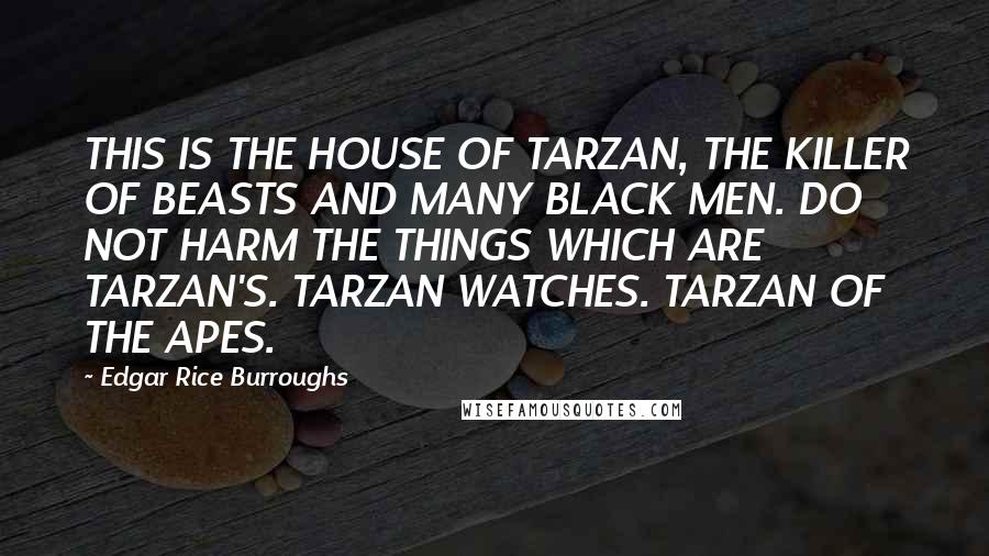 Edgar Rice Burroughs Quotes: THIS IS THE HOUSE OF TARZAN, THE KILLER OF BEASTS AND MANY BLACK MEN. DO NOT HARM THE THINGS WHICH ARE TARZAN'S. TARZAN WATCHES. TARZAN OF THE APES.