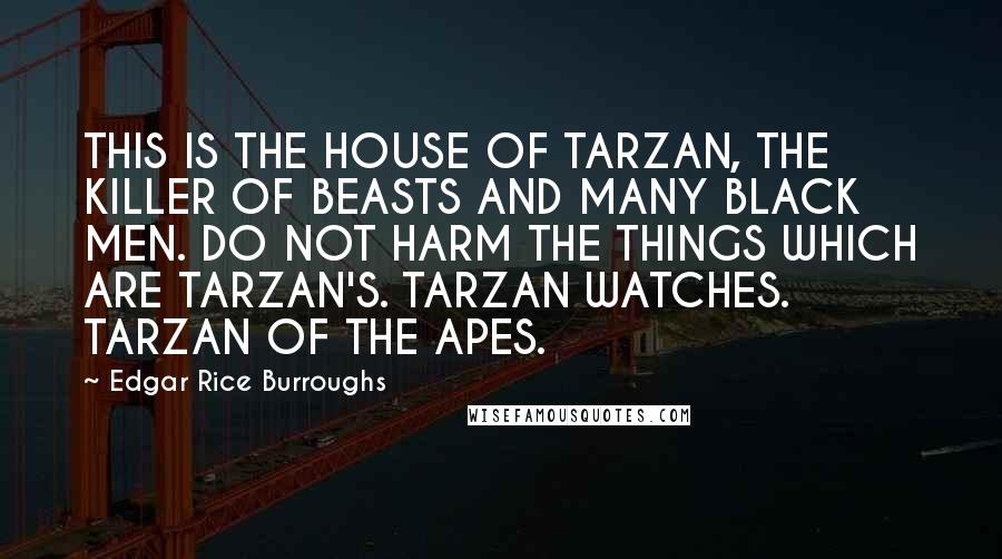 Edgar Rice Burroughs Quotes: THIS IS THE HOUSE OF TARZAN, THE KILLER OF BEASTS AND MANY BLACK MEN. DO NOT HARM THE THINGS WHICH ARE TARZAN'S. TARZAN WATCHES. TARZAN OF THE APES.