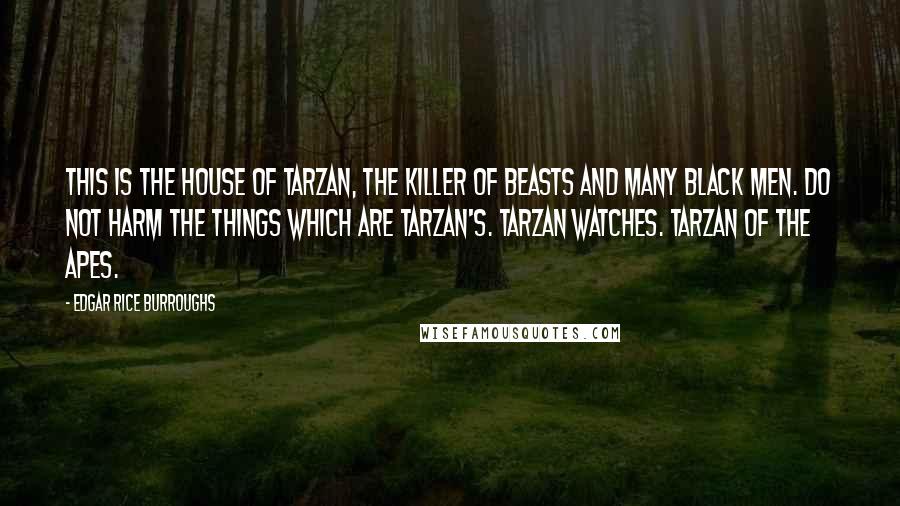 Edgar Rice Burroughs Quotes: THIS IS THE HOUSE OF TARZAN, THE KILLER OF BEASTS AND MANY BLACK MEN. DO NOT HARM THE THINGS WHICH ARE TARZAN'S. TARZAN WATCHES. TARZAN OF THE APES.