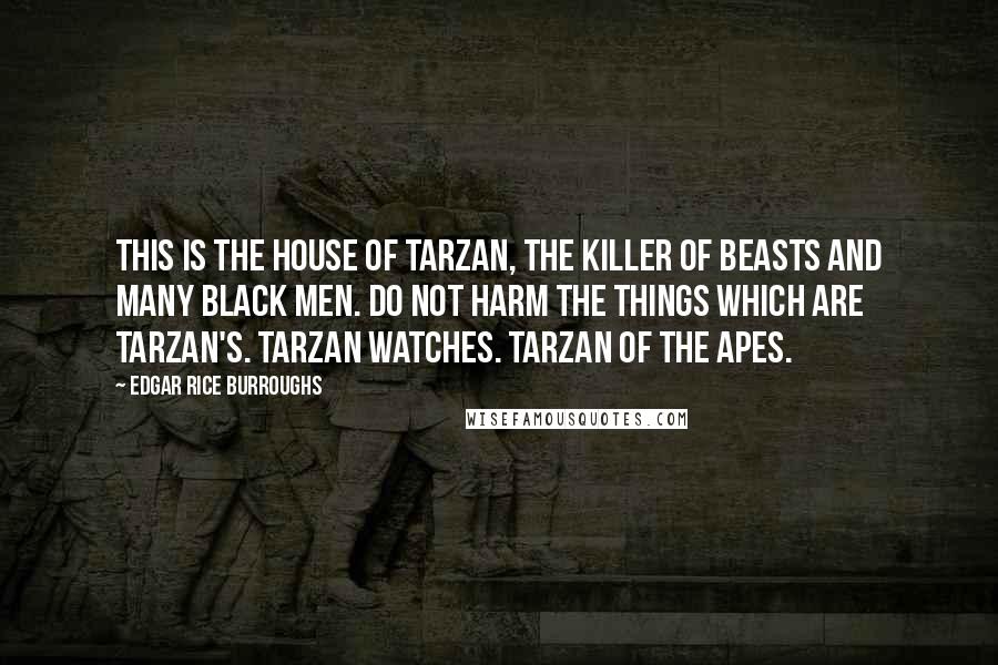 Edgar Rice Burroughs Quotes: THIS IS THE HOUSE OF TARZAN, THE KILLER OF BEASTS AND MANY BLACK MEN. DO NOT HARM THE THINGS WHICH ARE TARZAN'S. TARZAN WATCHES. TARZAN OF THE APES.