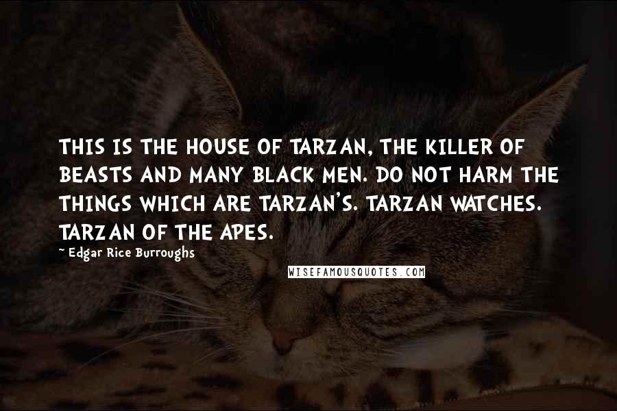 Edgar Rice Burroughs Quotes: THIS IS THE HOUSE OF TARZAN, THE KILLER OF BEASTS AND MANY BLACK MEN. DO NOT HARM THE THINGS WHICH ARE TARZAN'S. TARZAN WATCHES. TARZAN OF THE APES.
