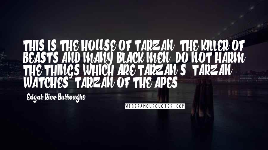 Edgar Rice Burroughs Quotes: THIS IS THE HOUSE OF TARZAN, THE KILLER OF BEASTS AND MANY BLACK MEN. DO NOT HARM THE THINGS WHICH ARE TARZAN'S. TARZAN WATCHES. TARZAN OF THE APES.