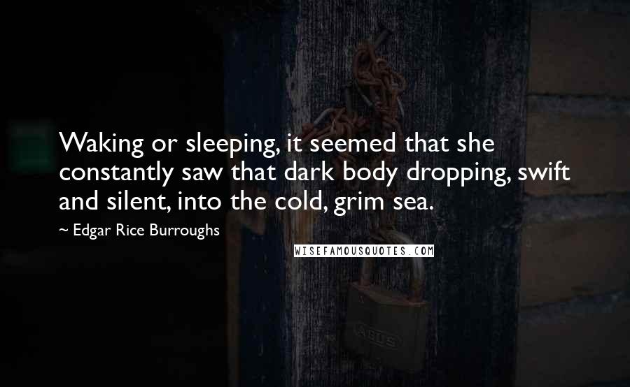 Edgar Rice Burroughs Quotes: Waking or sleeping, it seemed that she constantly saw that dark body dropping, swift and silent, into the cold, grim sea.