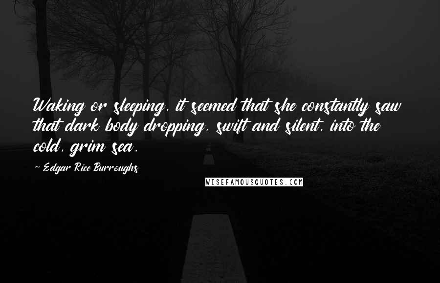 Edgar Rice Burroughs Quotes: Waking or sleeping, it seemed that she constantly saw that dark body dropping, swift and silent, into the cold, grim sea.