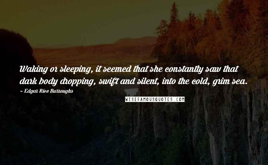 Edgar Rice Burroughs Quotes: Waking or sleeping, it seemed that she constantly saw that dark body dropping, swift and silent, into the cold, grim sea.