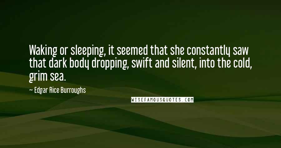 Edgar Rice Burroughs Quotes: Waking or sleeping, it seemed that she constantly saw that dark body dropping, swift and silent, into the cold, grim sea.