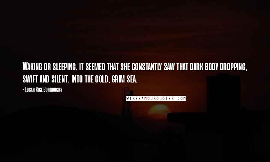 Edgar Rice Burroughs Quotes: Waking or sleeping, it seemed that she constantly saw that dark body dropping, swift and silent, into the cold, grim sea.