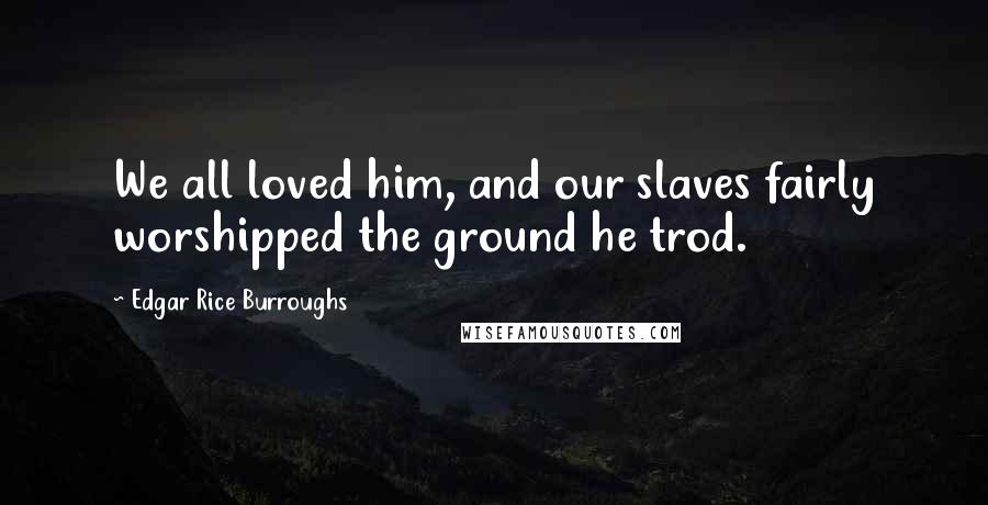 Edgar Rice Burroughs Quotes: We all loved him, and our slaves fairly worshipped the ground he trod.