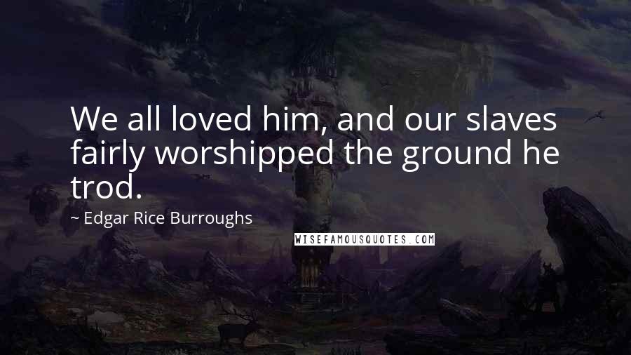 Edgar Rice Burroughs Quotes: We all loved him, and our slaves fairly worshipped the ground he trod.